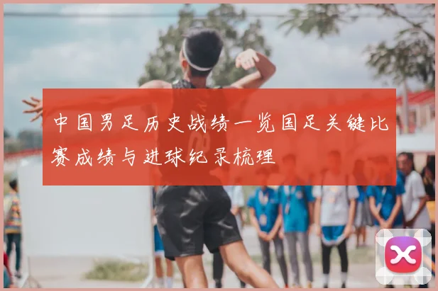 中国男足历史战绩一览国足关键比赛成绩与进球纪录梳理