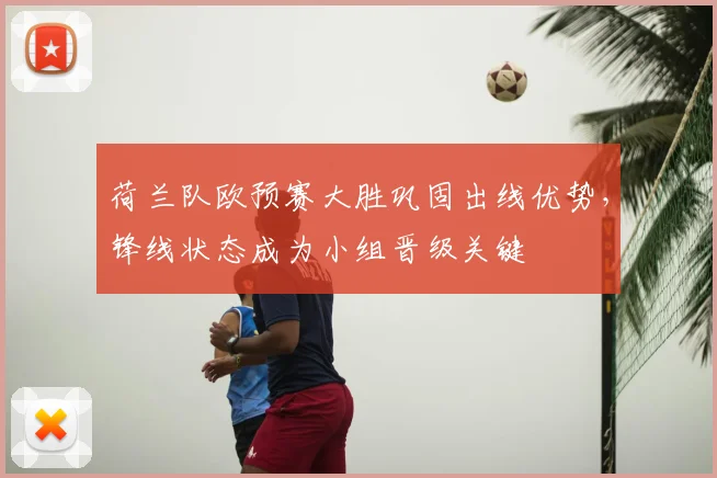荷兰队欧预赛大胜巩固出线优势，锋线状态成为小组晋级关键