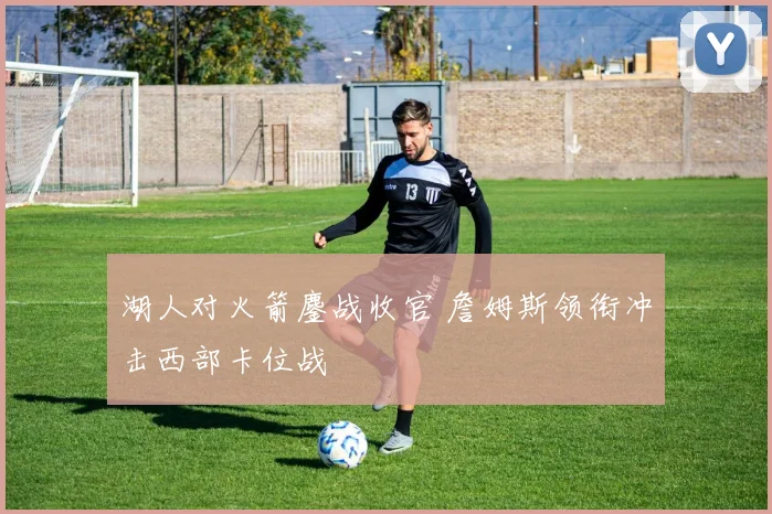 湖人对火箭鏖战收官 詹姆斯领衔冲击西部卡位战