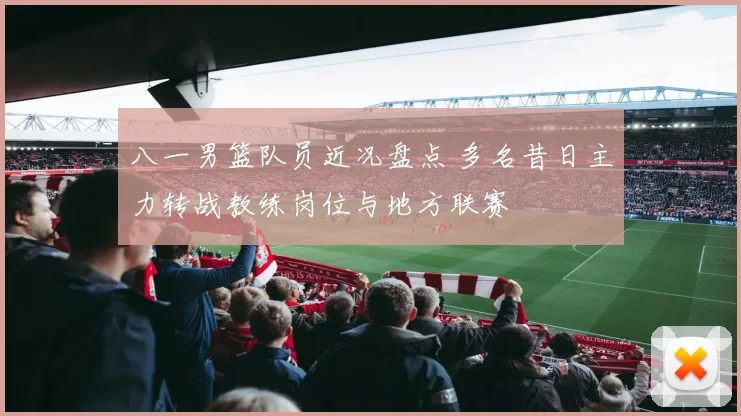 八一男篮队员近况盘点 多名昔日主力转战教练岗位与地方联赛