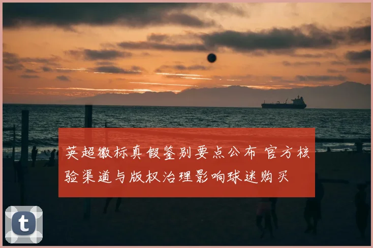 英超徽标真假鉴别要点公布 官方核验渠道与版权治理影响球迷购买