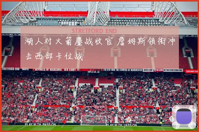 湖人对火箭鏖战收官 詹姆斯领衔冲击西部卡位战