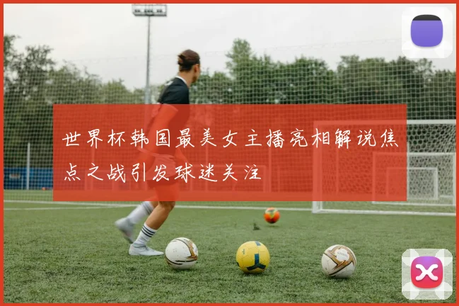 世界杯韩国最美女主播亮相解说焦点之战引发球迷关注