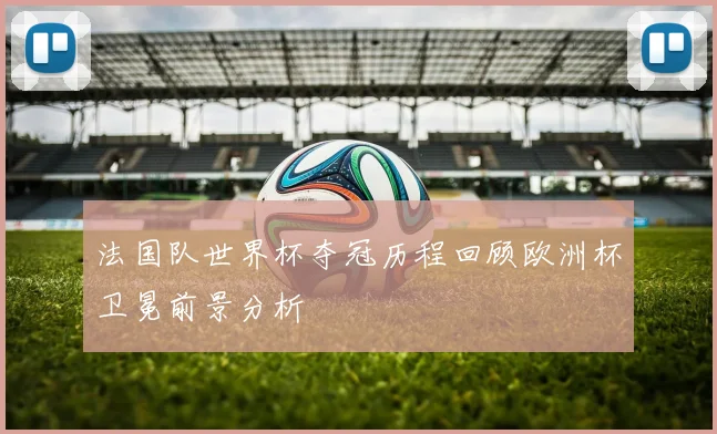 法国队世界杯夺冠历程回顾欧洲杯卫冕前景分析