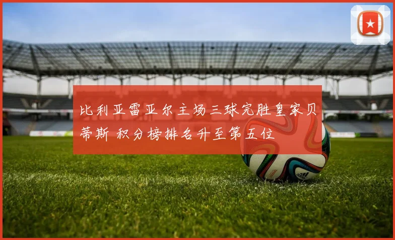 比利亚雷亚尔主场三球完胜皇家贝蒂斯 积分榜排名升至第五位