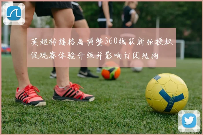 英超转播格局调整360线获新轮授权促观赛体验升级并影响订阅结构