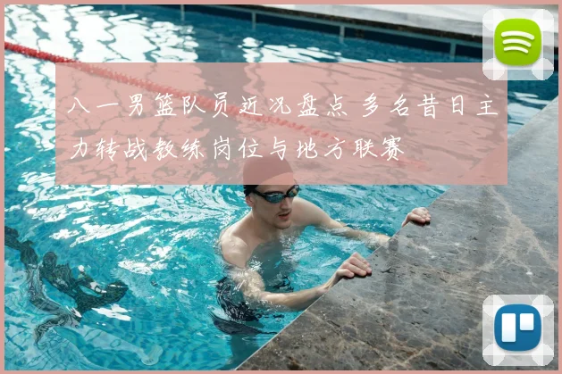 八一男篮队员近况盘点 多名昔日主力转战教练岗位与地方联赛