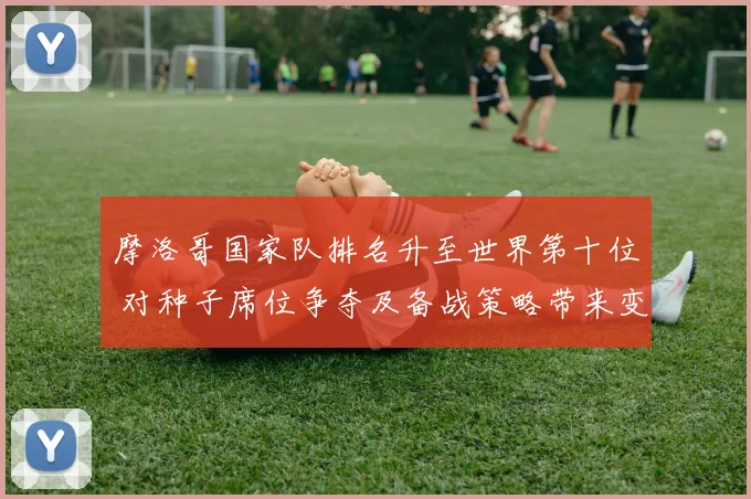 摩洛哥国家队排名升至世界第十位 对种子席位争夺及备战策略带来变化