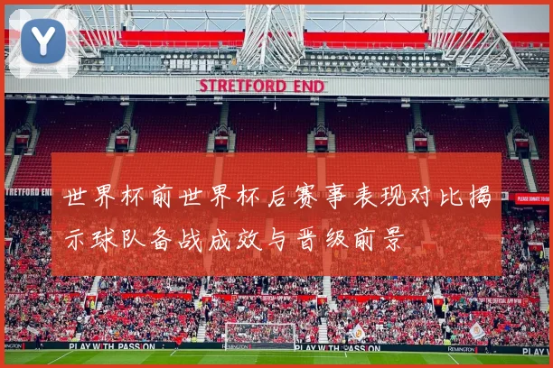 世界杯前世界杯后赛事表现对比揭示球队备战成效与晋级前景