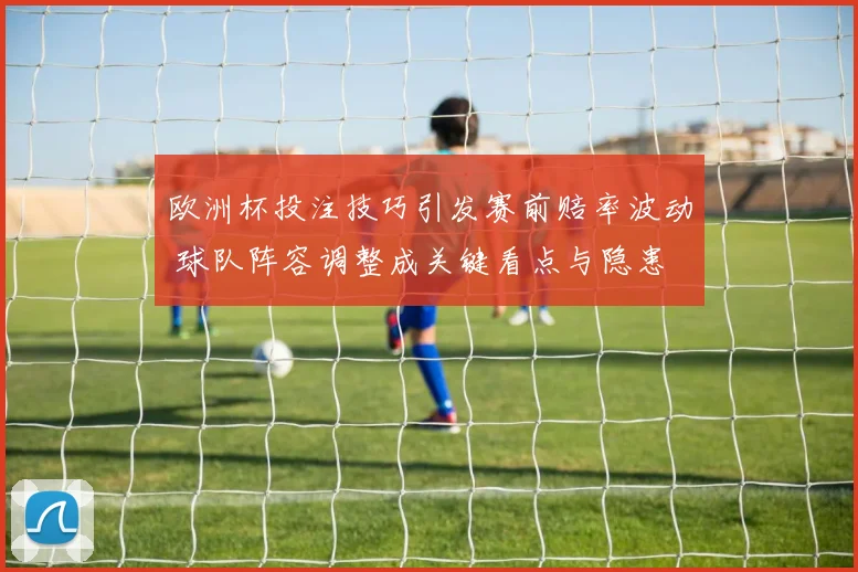 欧洲杯投注技巧引发赛前赔率波动 球队阵容调整成关键看点与隐患