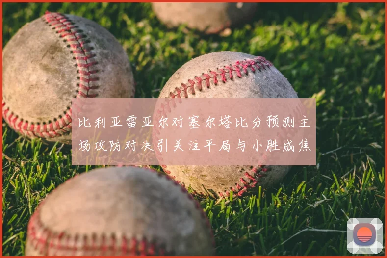 比利亚雷亚尔对塞尔塔比分预测主场攻防对决引关注平局与小胜成焦点