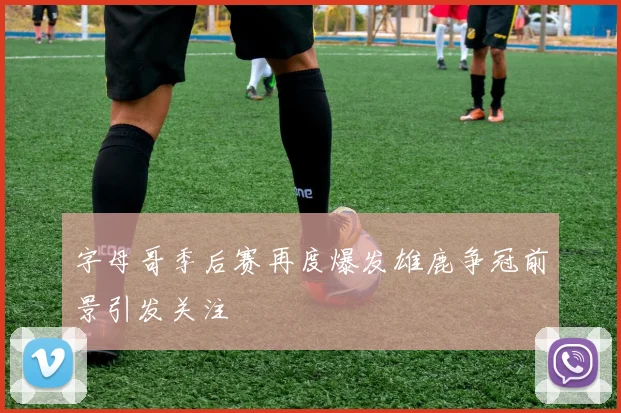 字母哥季后赛再度爆发雄鹿争冠前景引发关注