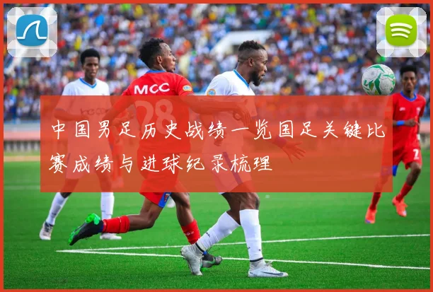 中国男足历史战绩一览国足关键比赛成绩与进球纪录梳理