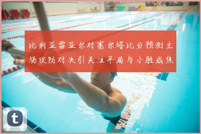 比利亚雷亚尔对塞尔塔比分预测主场攻防对决引关注平局与小胜成焦点