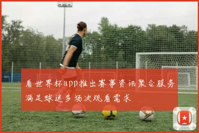 看世界杯app推出赛事资讯聚合服务满足球迷多场次观看需求
