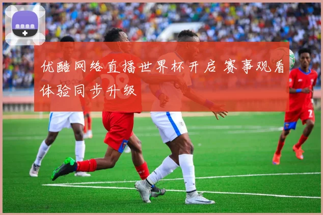 优酷网络直播世界杯开启 赛事观看体验同步升级