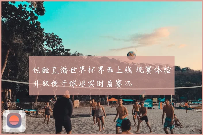 优酷直播世界杯界面上线 观赛体验升级便于球迷实时看赛况
