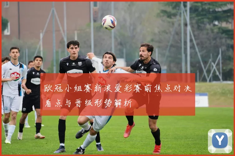 欧冠小组赛新浪爱彩赛前焦点对决看点与晋级形势解析